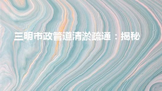 三明市政管道清淤疏通：揭秘城市地下黑科技，一探神秘管道背后的驚人秘密！